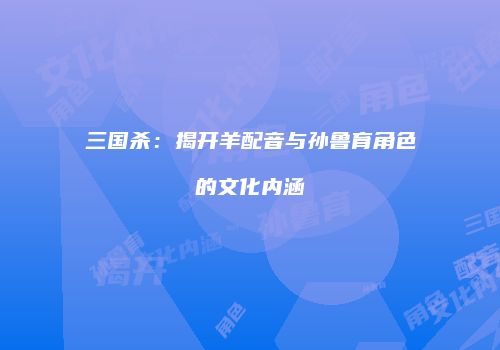 三国杀：揭开羊配音与孙鲁育角色的文化内涵