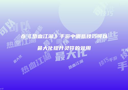 在《热血江湖》手游中哪些技巧可以最大化提升灵符的效用