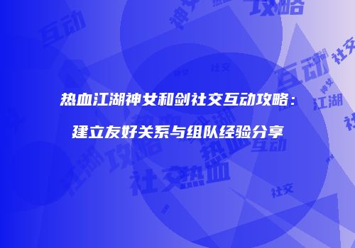 热血江湖神女和剑社交互动攻略:建立友好关系与组队经验分享