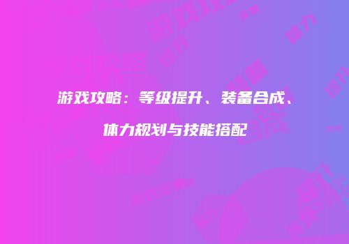 游戏攻略：等级提升、装备合成、体力规划与技能搭配