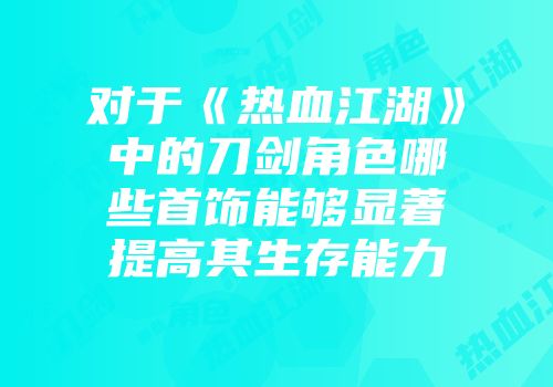 对于《热血江湖》中的刀剑角色哪些首饰能够显著提高其生存能力