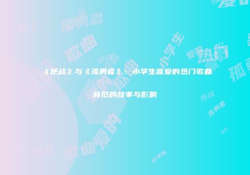 《逆战》与《孤勇者》：小学生喜爱的热门歌曲背后的故事与影响