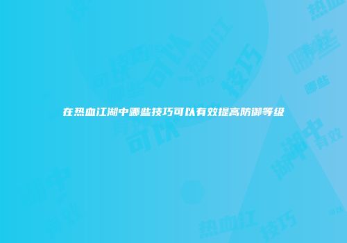 在热血江湖中哪些技巧可以有效提高防御等级