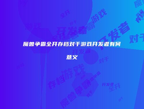 魔兽争霸全开存档对于游戏开发者有何意义