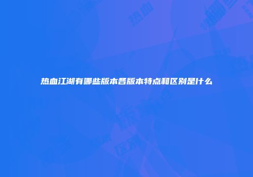 热血江湖有哪些版本各版本特点和区别是什么