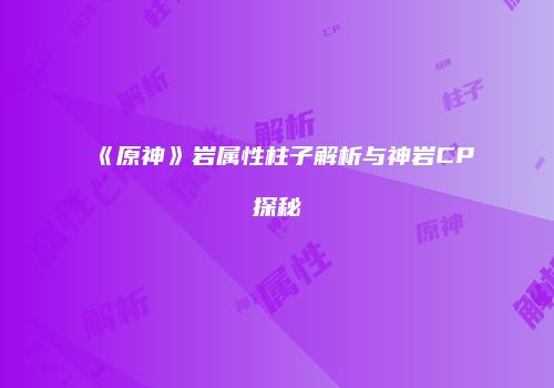 《原神》岩属性柱子解析与神岩CP探秘