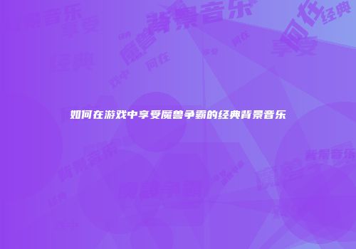 如何在游戏中享受魔兽争霸的经典背景音乐