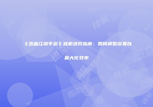 《热血江湖手游》挂机进阶指南：如何调整设置以最大化效率