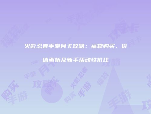 火影忍者手游月卡攻略：福袋购买、价值解析及新手活动性价比