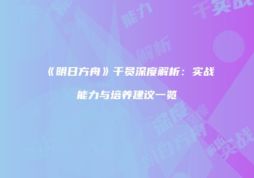 《明日方舟》干员深度解析：实战能力与培养建议一览