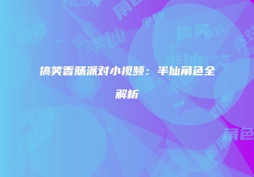 搞笑香肠派对小视频：半仙角色全解析