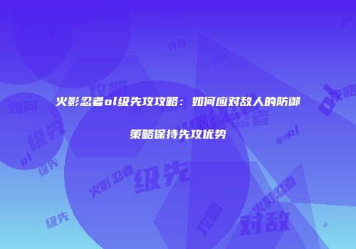 火影忍者ol级先攻攻略：如何应对敌人的防御策略保持先攻优势