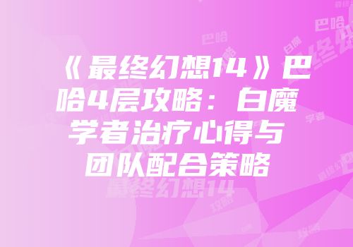 《最终幻想14》巴哈4层攻略：白魔学者治疗心得与团队配合策略