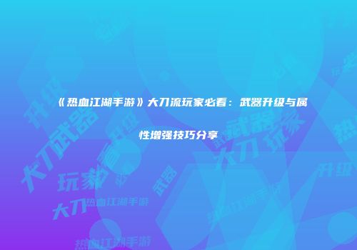 《热血江湖手游》大刀流玩家必看：武器升级与属性增强技巧分享