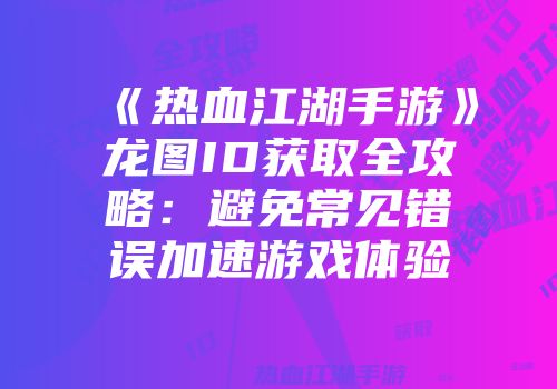 《热血江湖手游》龙图ID获取全攻略:避免常见错误加速游戏体验