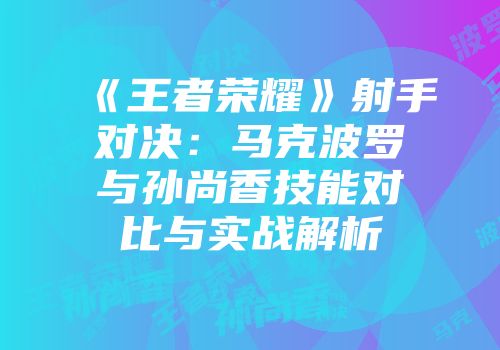 《王者荣耀》射手对决：马克波罗与孙尚香技能对比与实战解析