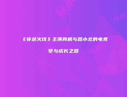 《穿越火线》主演肖枫与路小北的电竞梦与成长之路