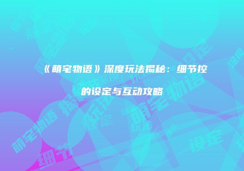 《萌宅物语》深度玩法揭秘：细节控的设定与互动攻略