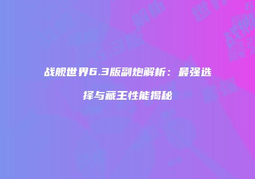 战舰世界6.3版副炮解析：最强选择与藏王性能揭秘