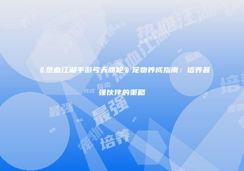 《热血江湖手游弓天命轮》宠物养成指南：培养最强伙伴的策略