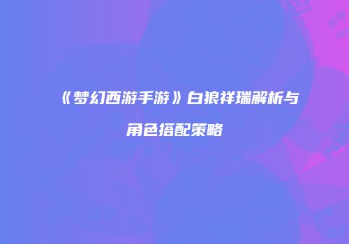 《梦幻西游手游》白狼祥瑞解析与角色搭配策略