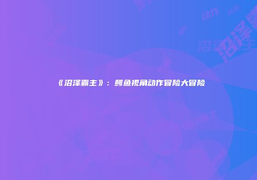 《沼泽霸主》：鳄鱼视角动作冒险大冒险