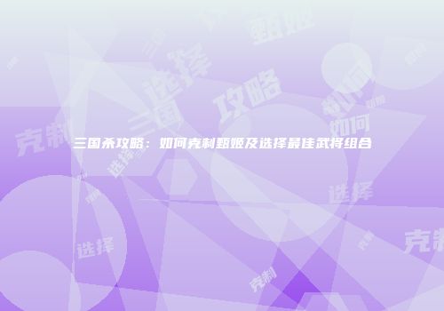 三国杀攻略：如何克制甄姬及选择最佳武将组合