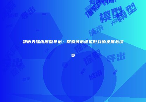 都市天际线模型导出：探索城市模拟游戏的发展与演变