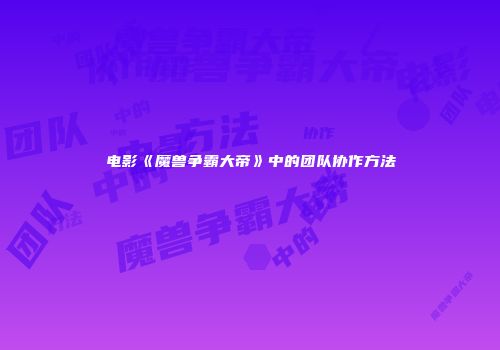 电影《魔兽争霸大帝》中的团队协作方法