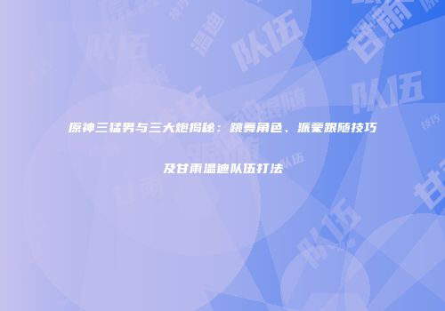 原神三猛男与三大炮揭秘：跳舞角色、派蒙跟随技巧及甘雨温迪队伍打法