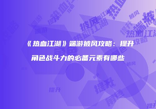 《热血江湖》端游披风攻略：提升角色战斗力的必备元素有哪些