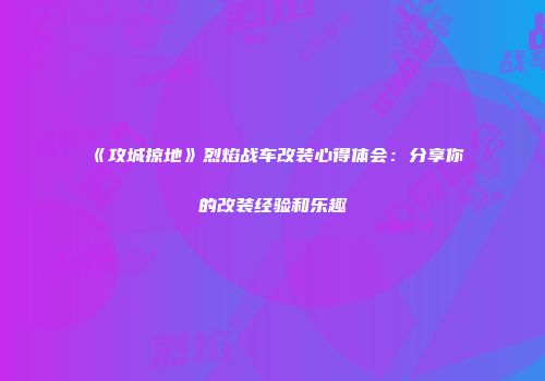 《攻城掠地》烈焰战车改装心得体会:分享你的改装经验和乐趣