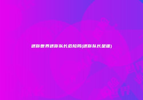 迷你世界迷你队长危险吗(迷你队长是谁)