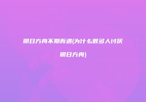 明日方舟不期而遇(为什么很多人讨厌明日方舟)