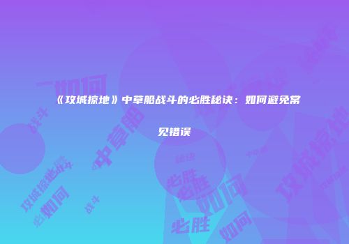 《攻城掠地》中草船战斗的必胜秘诀:如何避免常见错误