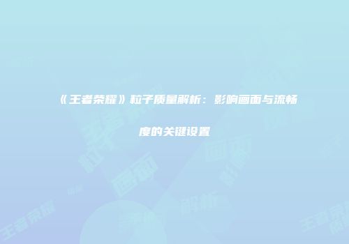 《王者荣耀》粒子质量解析：影响画面与流畅度的关键设置