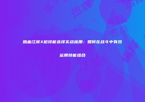 热血江湖X枪技能选择实战应用：如何在战斗中有效运用技能组合