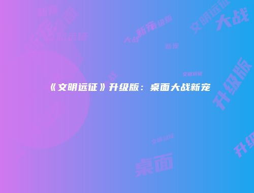 《文明远征》升级版：桌面大战新宠