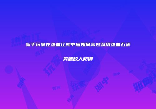 新手玩家在热血江湖中应如何高效利用热血石来突破敌人防御