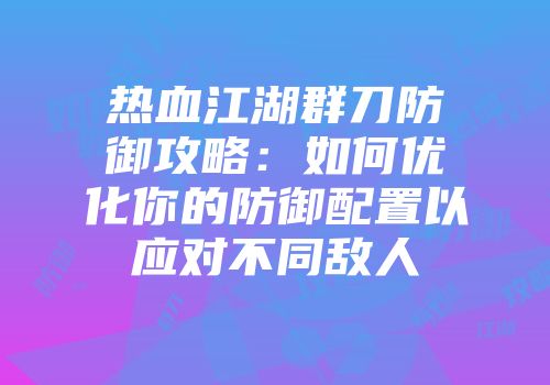热血江湖群刀防御攻略：如何优化你的防御配置以应对不同敌人