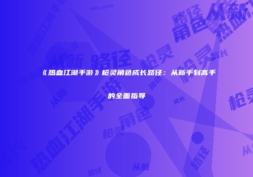 《热血江湖手游》枪灵角色成长路径：从新手到高手的全面指导