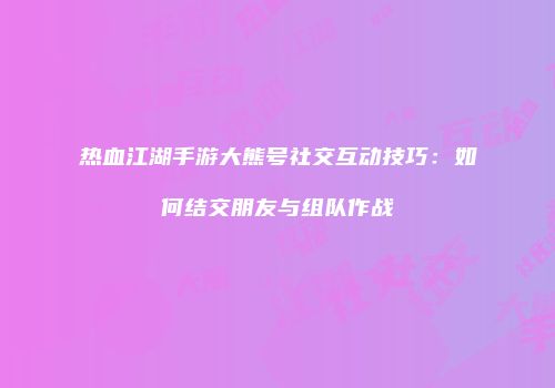 热血江湖手游大熊号社交互动技巧：如何结交朋友与组队作战