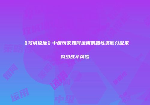 《攻城掠地》中级玩家如何运用策略性资源分配来减少战斗风险