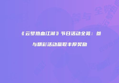 《云梦热血江湖》节日活动全览：参与精彩活动赢取丰厚奖励