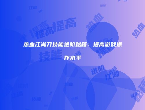 热血江湖刀技能进阶秘籍：提高游戏操作水平