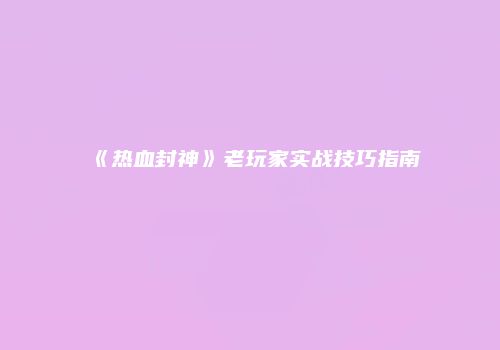 《热血封神》老玩家实战技巧指南