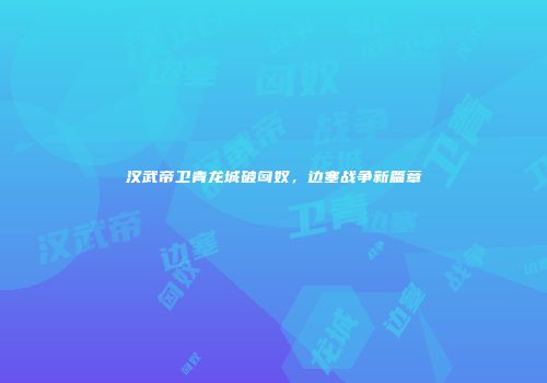 汉武帝卫青龙城破匈奴，边塞战争新篇章