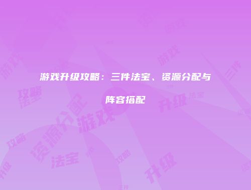 游戏升级攻略：三件法宝、资源分配与阵容搭配