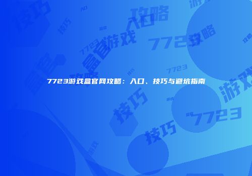 7723游戏盒官网攻略：入口、技巧与避坑指南