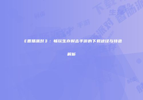 《香肠派对》：畅玩生存射击手游的下载途径与特色解析